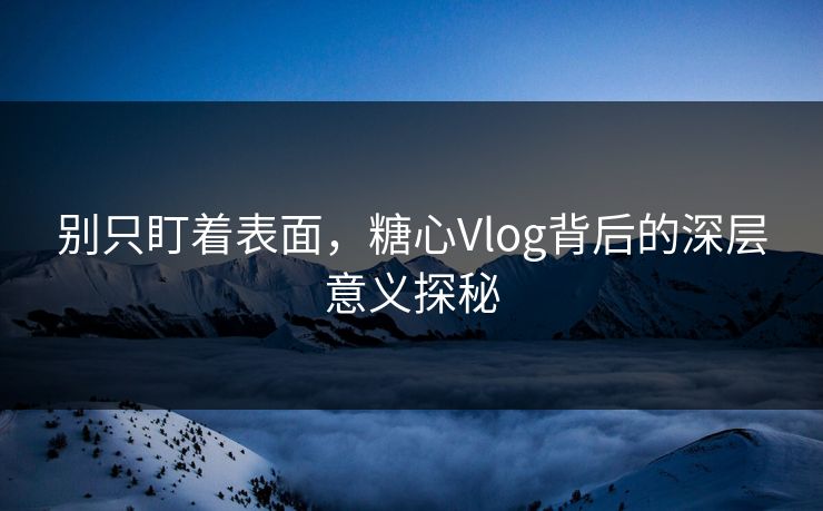 别只盯着表面，糖心Vlog背后的深层意义探秘