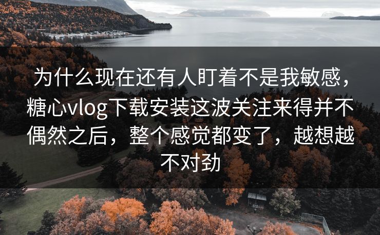 为什么现在还有人盯着不是我敏感，糖心vlog下载安装这波关注来得并不偶然之后，整个感觉都变了，越想越不对劲