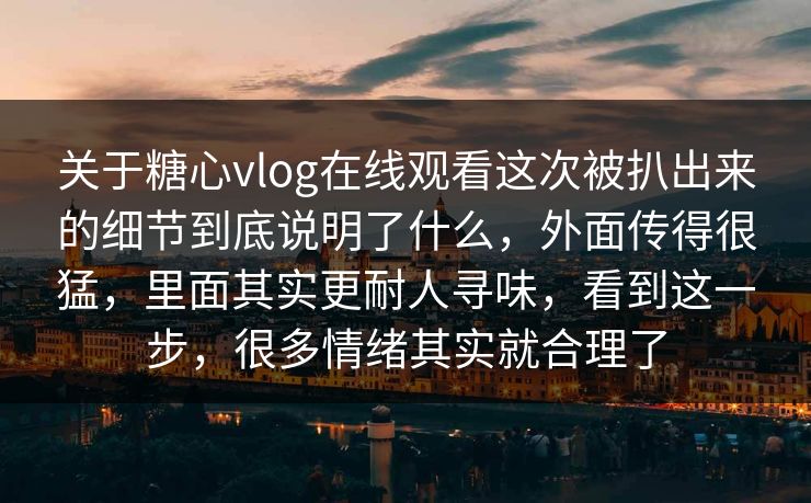 关于糖心vlog在线观看这次被扒出来的细节到底说明了什么，外面传得很猛，里面其实更耐人寻味，看到这一步，很多情绪其实就合理了